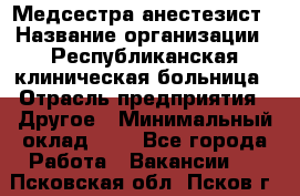 Медсестра-анестезист › Название организации ­ Республиканская клиническая больница › Отрасль предприятия ­ Другое › Минимальный оклад ­ 1 - Все города Работа » Вакансии   . Псковская обл.,Псков г.